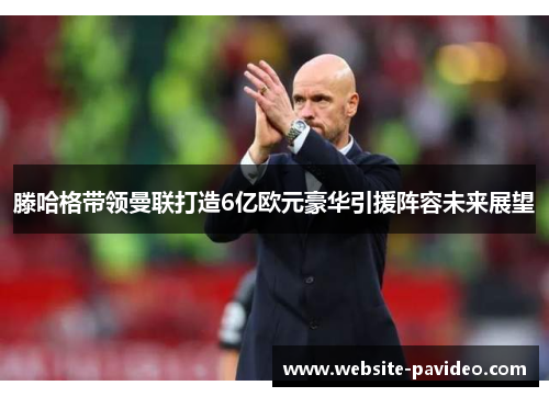 滕哈格带领曼联打造6亿欧元豪华引援阵容未来展望