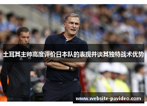 土耳其主帅高度评价日本队的表现并谈其独特战术优势 土耳其主帅高度评价日本队的表现并谈其独特战术优势