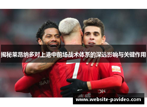 揭秘莱昂纳多对上港中前场战术体系的深远影响与关键作用