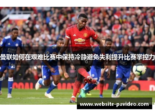 曼联如何在艰难比赛中保持冷静避免失利提升比赛掌控力