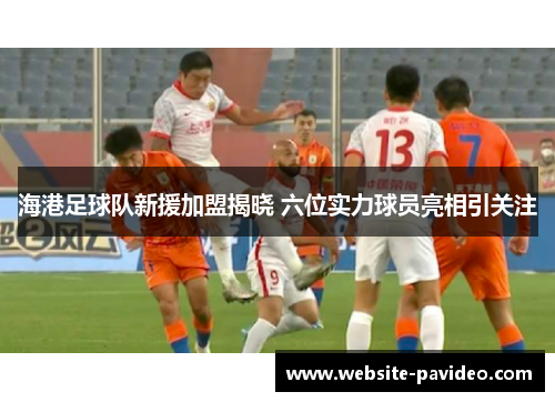 海港足球队新援加盟揭晓 六位实力球员亮相引关注 海港足球队新援加盟揭晓 六位实力球员亮相引关注