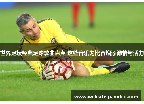 世界足坛经典足球歌曲盘点 这些音乐为比赛增添激情与活力 世界足坛经典足球歌曲盘点 这些音乐为比赛增添激情与活力