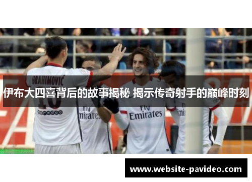 伊布大四喜背后的故事揭秘 揭示传奇射手的巅峰时刻 伊布大四喜背后的故事揭秘 揭示传奇射手的巅峰时刻