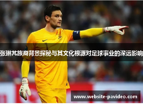 张琳芃族裔背景探秘与其文化根源对足球事业的深远影响 张琳芃族裔背景探秘与其文化根源对足球事业的深远影响
