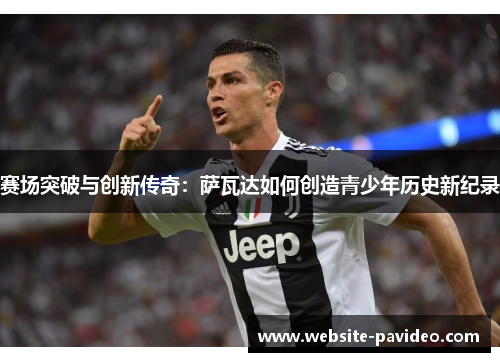 赛场突破与创新传奇:萨瓦达如何创造青少年历史新纪录 赛场突破与创新传奇:萨瓦达如何创造青少年历史新纪录