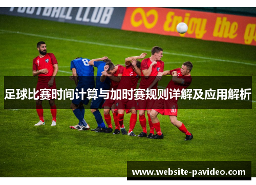 足球比赛时间计算与加时赛规则详解及应用解析 足球比赛时间计算与加时赛规则详解及应用解析