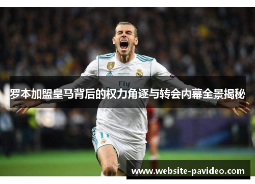 罗本加盟皇马背后的权力角逐与转会内幕全景揭秘
