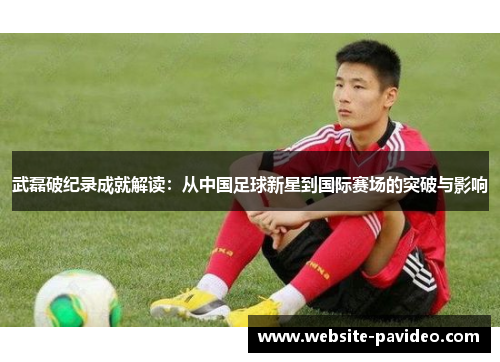 武磊破纪录成就解读：从中国足球新星到国际赛场的突破与影响