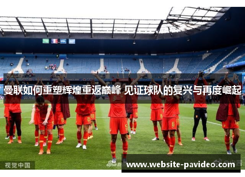 曼联如何重塑辉煌重返巅峰 见证球队的复兴与再度崛起