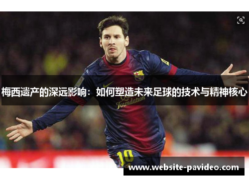 梅西遗产的深远影响:如何塑造未来足球的技术与精神核心 梅西遗产的深远影响:如何塑造未来足球的技术与精神核心