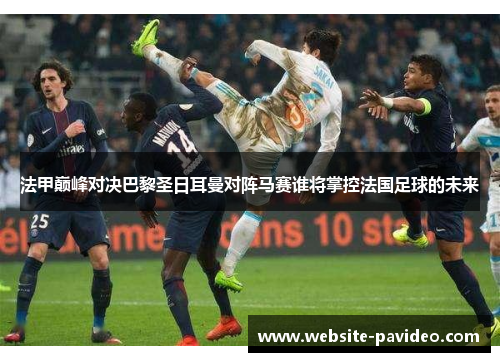 法甲巅峰对决巴黎圣日耳曼对阵马赛谁将掌控法国足球的未来 法甲巅峰对决巴黎圣日耳曼对阵马赛谁将掌控法国足球的未来