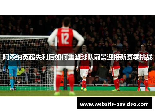 阿森纳英超失利后如何重塑球队前景迎接新赛季挑战